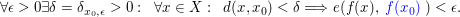 $ \forall \epsilon > 0 \exists \delta=\delta_{x_0,\epsilon} > 0:\;\;\forall x \in X: \;\;d(x,x_0) < \delta \Longrightarrow e(f(x),\blue{\;f(x_0)\;}) < \epsilon. $ $ \forall \epsilon > 0 \exists \delta=\delta_{x_0,\epsilon} > 0:\;\;\forall x \in X: \;\;d(x,x_0) < \delta \Longrightarrow e(f(x),\blue{\;f(x_0)\;}) < \epsilon. $