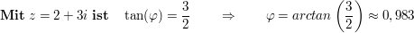 $ \mathbf{Mit}\ z=2+3i\ \mathbf{ist}\quad \tan(\varphi)= \frac32\qquad \Rightarrow\qquad \varphi=arctan\left(\frac32\right)\approx0,983 $ $ \mathbf{Mit}\ z=2+3i\ \mathbf{ist}\quad \tan(\varphi)= \frac32\qquad \Rightarrow\qquad \varphi=arctan\left(\frac32\right)\approx0,983 $