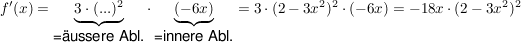 $ f'(x) = \underbrace{3 \cdot{} (...)^2}_{\mbox{=äussere Abl.}} \cdot{} \underbrace{(-6x)}_{\mbox{=innere Abl.}} = 3 \cdot{} (2-3x^2)^2 \cdot{} (-6x) = -18x \cdot{} (2-3x^2)^2 $ $ f'(x) = \underbrace{3 \cdot{} (...)^2}_{\mbox{=äussere Abl.}} \cdot{} \underbrace{(-6x)}_{\mbox{=innere Abl.}} = 3 \cdot{} (2-3x^2)^2 \cdot{} (-6x) = -18x \cdot{} (2-3x^2)^2 $