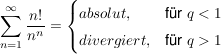 $ \summe_{n=1}^{\infty}\frac{n!}{n^n}=\begin{cases} absolut, & \mbox{für } q<1 \\ divergiert, & \mbox{für } q>1 \end{cases} $ $ \summe_{n=1}^{\infty}\frac{n!}{n^n}=\begin{cases} absolut, & \mbox{für } q<1 \\ divergiert, & \mbox{für } q>1 \end{cases} $